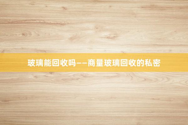 玻璃能回收吗——商量玻璃回收的私密